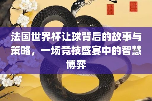 法国世界杯让球背后的故事与策略,一场竞技盛宴中的智慧博弈