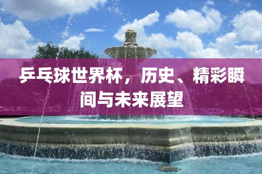 乒乓球世界杯，历史、精彩瞬间与未来展望