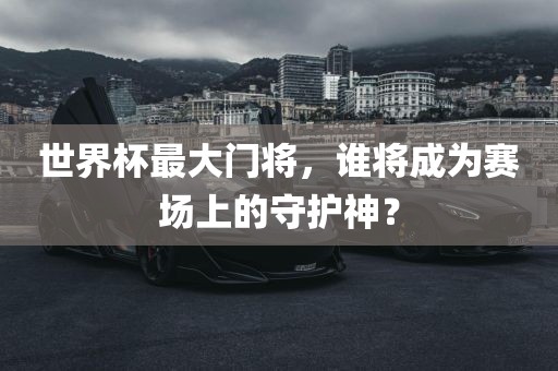 世界杯最大门将,谁将成为赛场上的守护神?