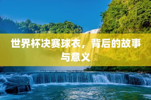 世界杯决赛球衣，背后的故事与意义