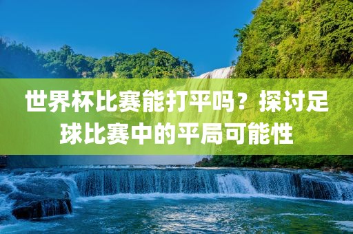 世界杯比赛能打平吗？探讨足球比赛中的平局可能性