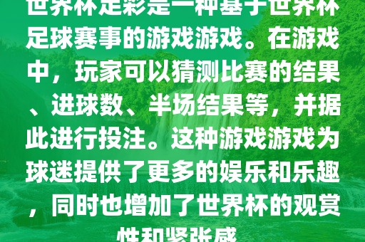 世界杯足彩是一种基于世界杯足球赛事的游戏游戏。在游戏中，玩家可以猜测比赛的结果、进球数、半场结果等，并据此进行投注。这种游戏游戏为球迷提供了更多的娱乐和乐趣，同时也增加了世界杯的观赏性和紧张感。