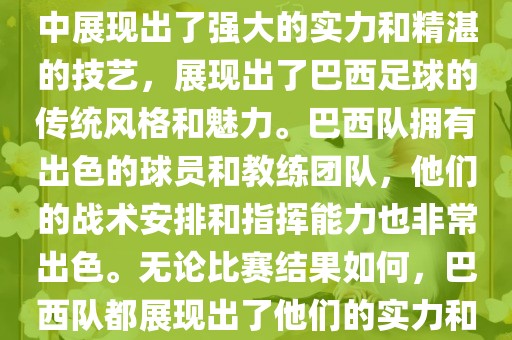 今晚的世界杯比赛中,巴西队的表现非常出色。他们在比赛中展现出了强大的实力和精湛的技艺,展现出了巴西足球的传统风格和魅力。巴西队拥有出色的球员和教练团队,他们的战术安排和指挥能力也非常出色。无论比赛结果如何,巴西队都展现出了他们的实力和潜力,为球迷们带来了精彩的比赛体验。