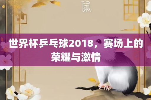 世界杯乒乓球2018,赛场上的荣耀与激情