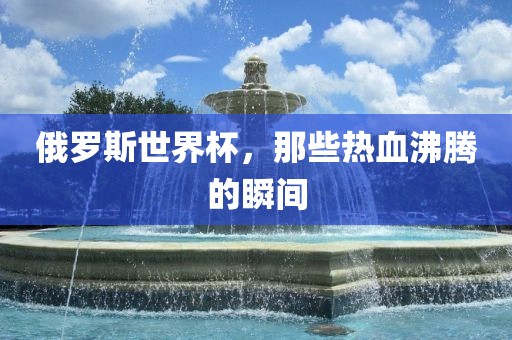 俄罗斯世界杯,那些热血沸腾的瞬间