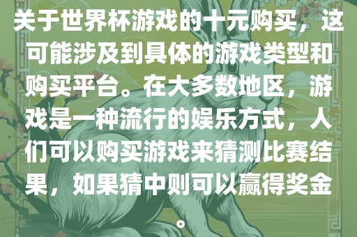关于世界杯游戏的十元购买，这可能涉及到具体的游戏类型和购买平台。在大多数地区，游戏是一种流行的娱乐方式，人们可以购买游戏来猜测比赛结果，如果猜中则可以赢得奖金。