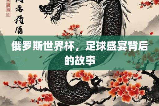 俄罗斯世界杯,足球盛宴背后的故事