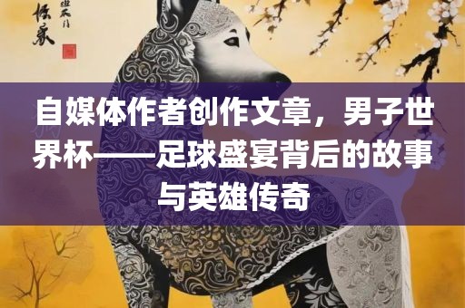 自媒体作者创作文章,男子世界杯——足球盛宴背后的故事与英雄传奇