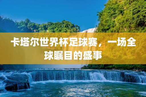 卡塔尔世界杯足球赛,一场全球瞩目的盛事