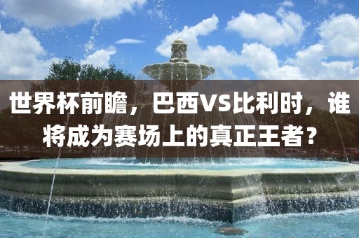 世界杯前瞻,巴西VS比利时,谁将成为赛场上的真正王者?