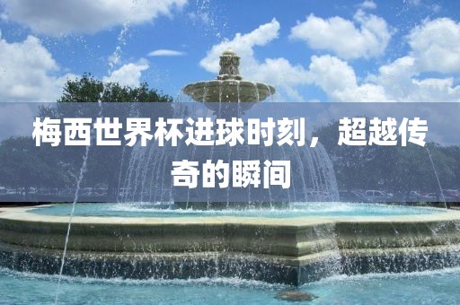 梅西世界杯进球时刻，超越传奇的瞬间