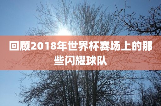 回顾2018年世界杯赛场上的那些闪耀球队