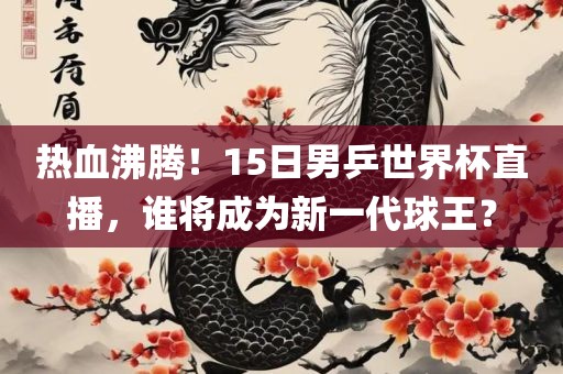 热血沸腾!15日男乒世界杯直播,谁将成为新一代球王?