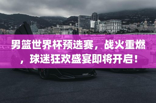 男篮世界杯预选赛,战火重燃,球迷狂欢盛宴即将开启!