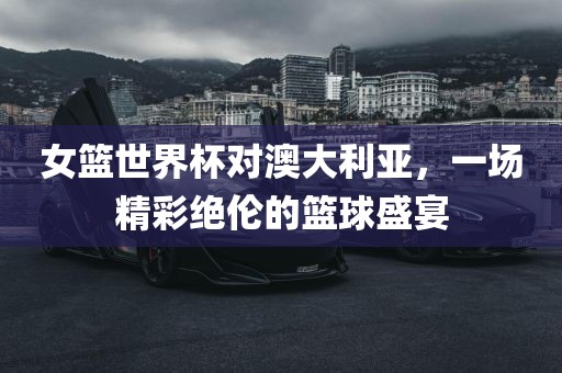 女篮世界杯对澳大利亚，一场精彩绝伦的篮球盛宴