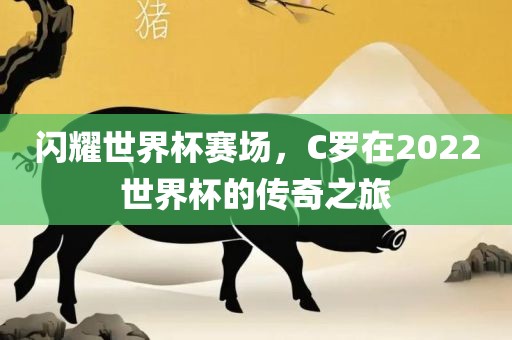 闪耀世界杯赛场,C罗在2022世界杯的传奇之旅