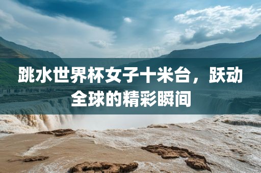 跳水世界杯女子十米台，跃动全球的精彩瞬间