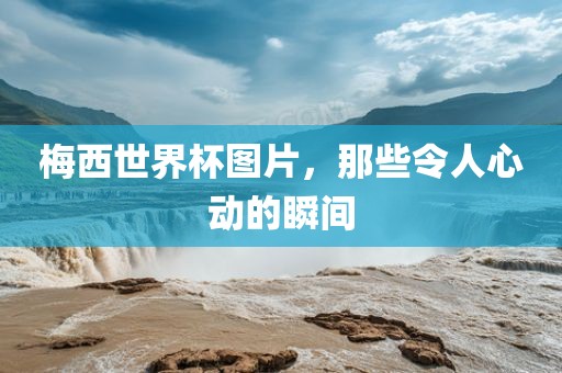 梅西世界杯图片,那些令人心动的瞬间