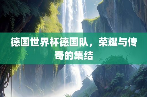 德国世界杯德国队,荣耀与传奇的集结