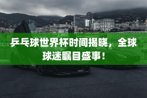 乒乓球世界杯时间揭晓,全球球迷瞩目盛事!