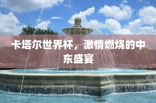 卡塔尔世界杯,激情燃烧的中东盛宴