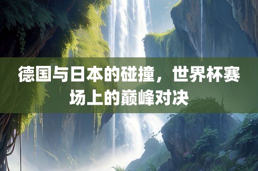 德国与日本的碰撞,世界杯赛场上的巅峰对决