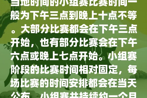 小组赛阶段(第1轮至第9轮),当地时间的小组赛比赛时间一般为下午三点到晚上十点不等。大部分比赛都会在下午三点开始,也有部分比赛会在下午六点或晚上七点开始。小组赛阶段的比赛时间相对固定,每场比赛的时间安排都会在当天公布。小组赛共持续约一个月时间。