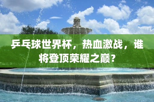 乒乓球世界杯,热血激战,谁将登顶荣耀之巅?