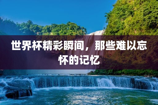 世界杯精彩瞬间,那些难以忘怀的记忆