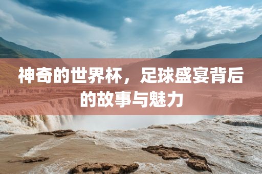 神奇的世界杯，足球盛宴背后的故事与魅力