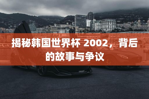 揭秘韩国世界杯 2002，背后的故事与争议