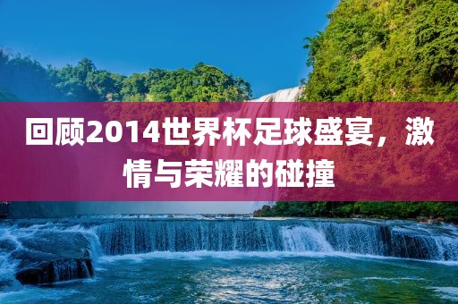 回顾2014世界杯足球盛宴，激情与荣耀的碰撞