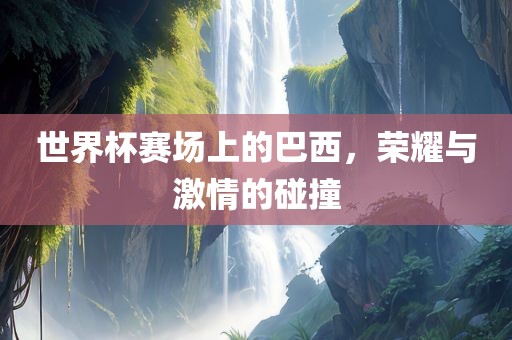 世界杯赛场上的巴西,荣耀与激情的碰撞
