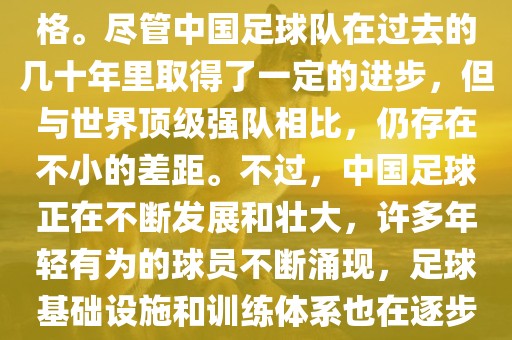 在迄今为止的世界杯足球比赛中,中国队并未获得过参赛资格。尽管中国足球队在过去的几十年里取得了一定的进步,但与世界顶级强队相比,仍存在不小的差距。不过,中国足球正在不断发展和壮大,许多年轻有为的球员不断涌现,足球基础设施和训练体系也在逐步完善。因此,未来中国队仍有可能进入世界杯。