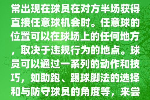 世界杯中的任意球是一种在足球比赛中常见的得分手段，通常出现在球员在对方半场获得直接任意球机会时。任意球的位置可以在球场上的任何地方，取决于违规行为的地点。球员可以通过一系列的动作和技巧，如助跑、踢球脚法的选择和与防守球员的角度等，来尝试将球直接踢入对方球门，从而得分。