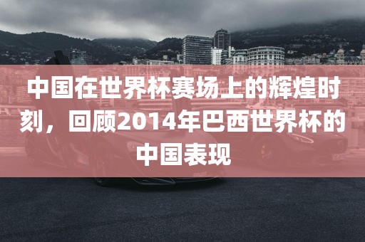 中国在世界杯赛场上的辉煌时刻,回顾2014年巴西世界杯的中国表现