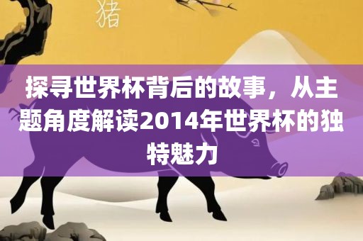 探寻世界杯背后的故事,从主题角度解读2014年世界杯的独特魅力