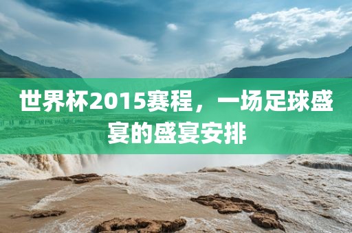 世界杯2015赛程,一场足球盛宴的盛宴安排