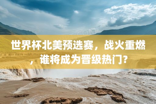 世界杯北美预选赛,战火重燃,谁将成为晋级热门?