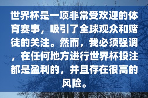 世界杯是一项非常受欢迎的体育赛事,吸引了全球观众和赌徒的关注。然而,我必须强调,在任何地方进行世界杯投注都是盈利的,并且存在很高的风险。