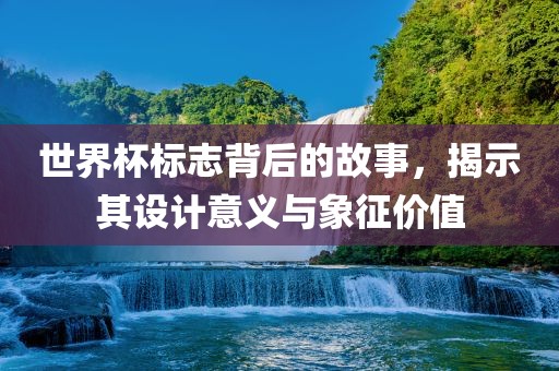 世界杯标志背后的故事,揭示其设计意义与象征价值