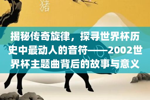 揭秘传奇旋律,探寻世界杯历史中最动人的音符——2002世界杯主题曲背后的故事与意义