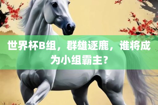世界杯B组，群雄逐鹿，谁将成为小组霸主？