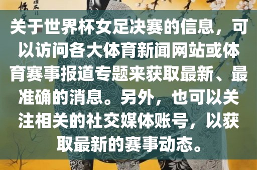 关于世界杯女足决赛的信息，可以访问各大体育新闻网站或体育赛事报道专题来获取最新、最准确的消息。另外，也可以关注相关的社交媒体账号，以获取最新的赛事动态。