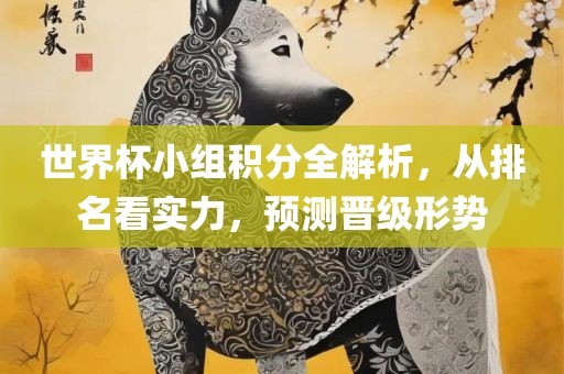 世界杯小组积分全解析，从排名看实力，预测晋级形势