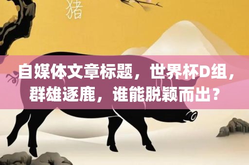 自媒体文章标题,世界杯D组,群雄逐鹿,谁能脱颖而出?