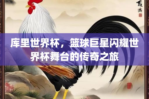 库里世界杯，篮球巨星闪耀世界杯舞台的传奇之旅