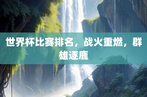 世界杯比赛排名,战火重燃,群雄逐鹿