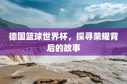 德国篮球世界杯,探寻荣耀背后的故事