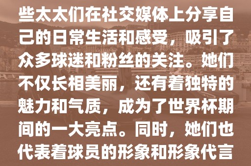 世界杯太太团是指参与世界杯的球队中球员的妻子们组成的团体。这些太太们在世界杯期间备受关注，她们的出现也为比赛增添了不少色彩和看点。这些太太们在社交媒体上分享自己的日常生活和感受，吸引了众多球迷和粉丝的关注。她们不仅长相美丽，还有着独特的魅力和气质，成为了世界杯期间的一大亮点。同时，她们也代表着球员的形象和形象代言人的角色，因此她们的穿着打扮和言行举止备受关注。总之，世界杯太太团是世界杯期间不可或缺的一部分，她们的存在让比赛更加有趣和吸引人。